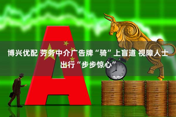博兴优配 劳务中介广告牌“骑”上盲道 视障人士出行“步步惊心”