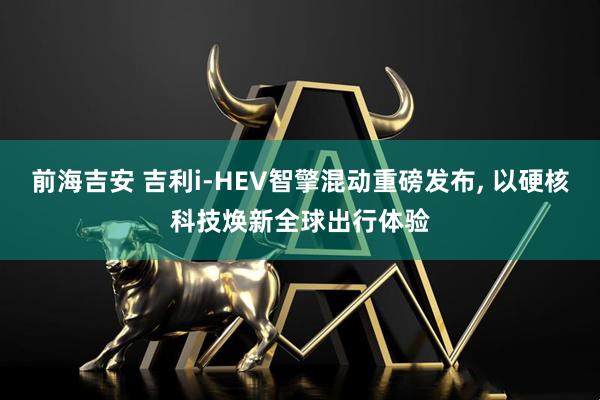 前海吉安 吉利i-HEV智擎混动重磅发布, 以硬核科技焕新全球出行体验