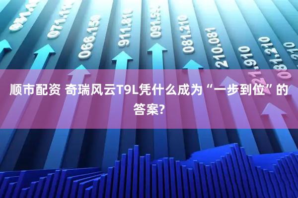 顺市配资 奇瑞风云T9L凭什么成为“一步到位”的答案?