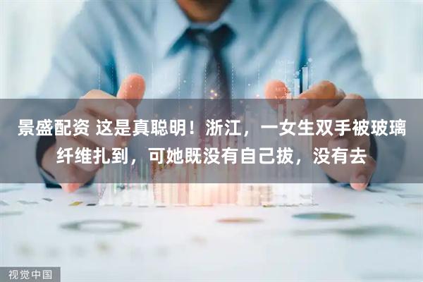 景盛配资 这是真聪明！浙江，一女生双手被玻璃纤维扎到，可她既没有自己拔，没有去