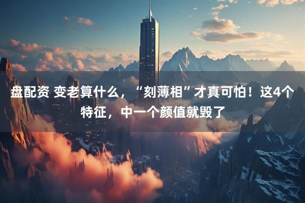 盘配资 变老算什么，“刻薄相”才真可怕！这4个特征，中一个颜值就毁了
